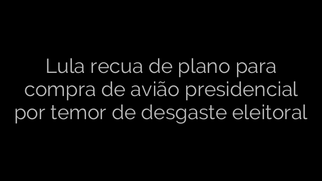 ​Lula recua de plano para compra de avião presidencial por temor de desgaste eleitoral 